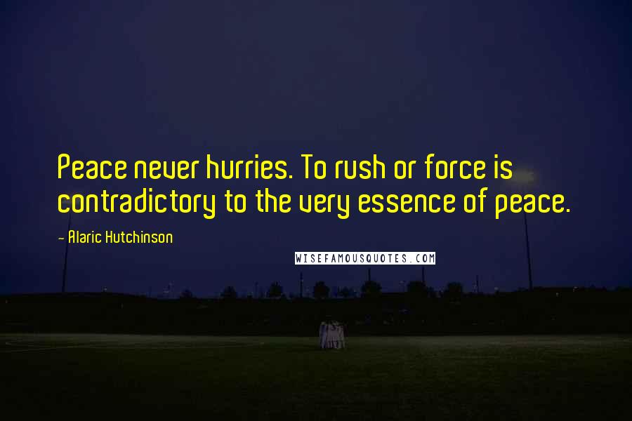 Alaric Hutchinson Quotes: Peace never hurries. To rush or force is contradictory to the very essence of peace.