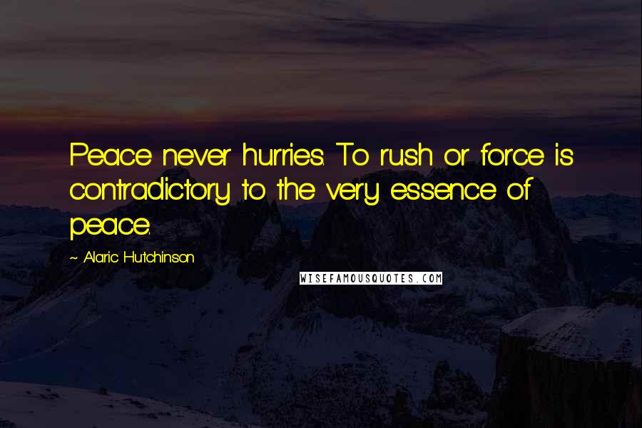 Alaric Hutchinson Quotes: Peace never hurries. To rush or force is contradictory to the very essence of peace.
