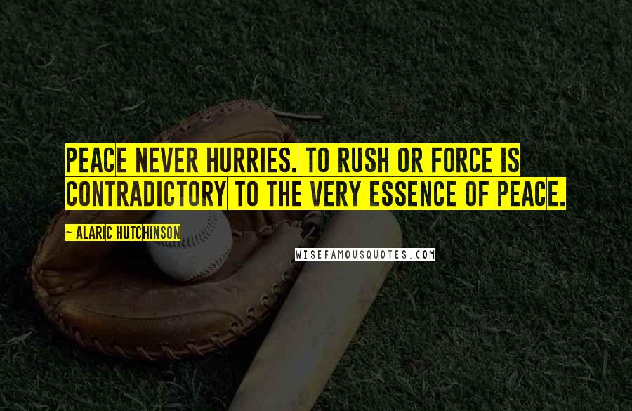 Alaric Hutchinson Quotes: Peace never hurries. To rush or force is contradictory to the very essence of peace.