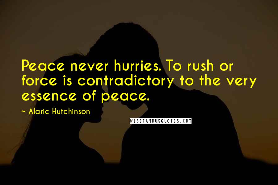 Alaric Hutchinson Quotes: Peace never hurries. To rush or force is contradictory to the very essence of peace.