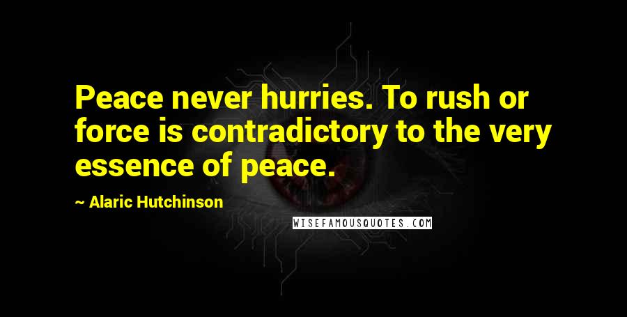 Alaric Hutchinson Quotes: Peace never hurries. To rush or force is contradictory to the very essence of peace.