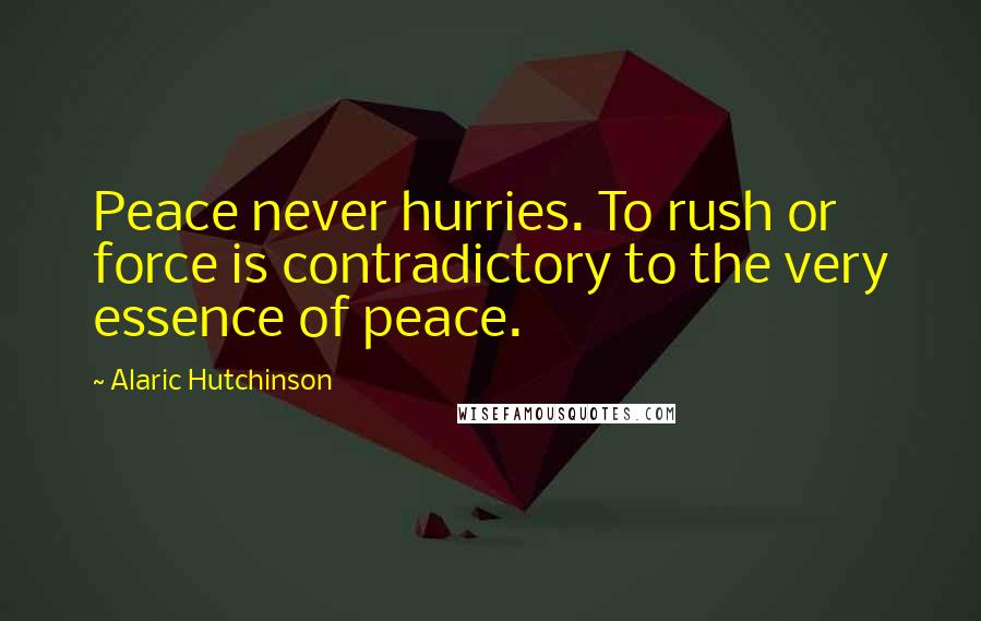 Alaric Hutchinson Quotes: Peace never hurries. To rush or force is contradictory to the very essence of peace.