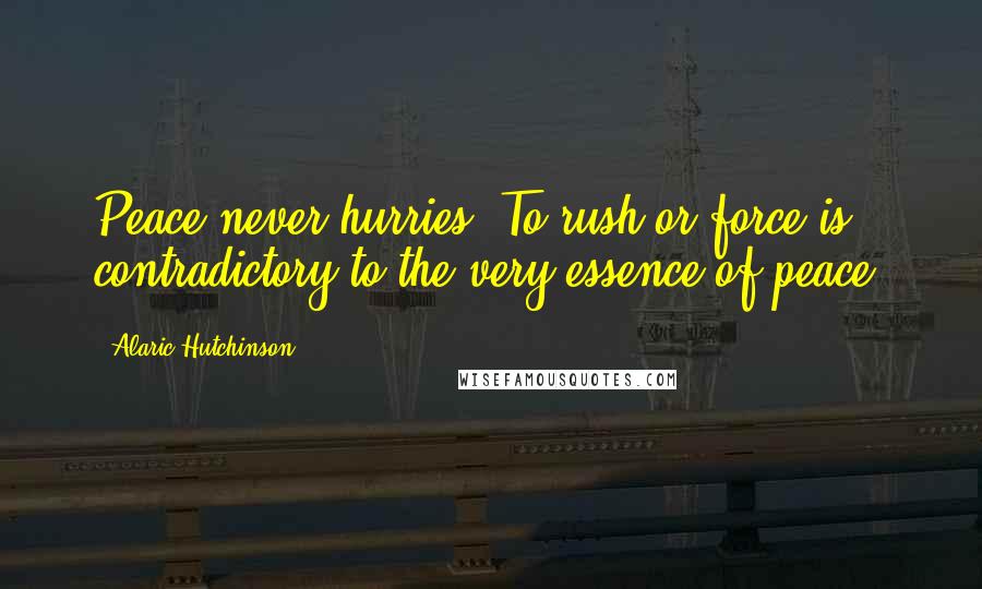 Alaric Hutchinson Quotes: Peace never hurries. To rush or force is contradictory to the very essence of peace.