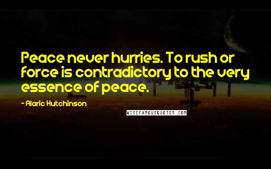 Alaric Hutchinson Quotes: Peace never hurries. To rush or force is contradictory to the very essence of peace.