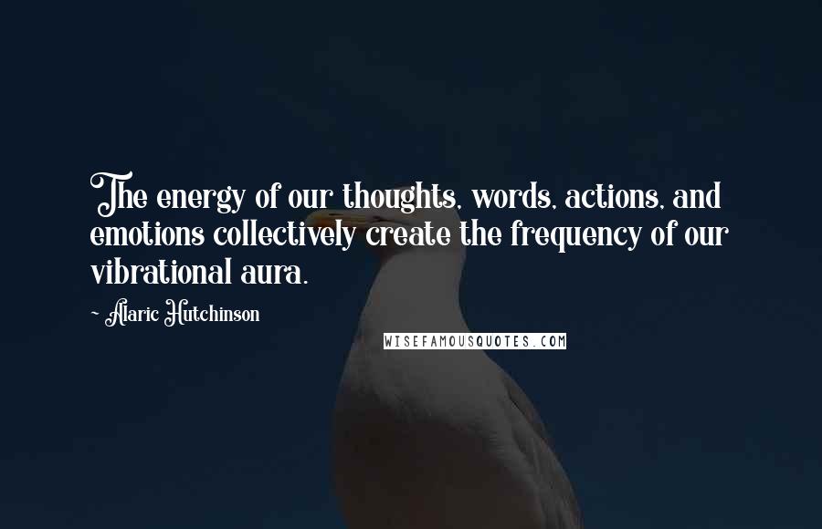 Alaric Hutchinson Quotes: The energy of our thoughts, words, actions, and emotions collectively create the frequency of our vibrational aura.