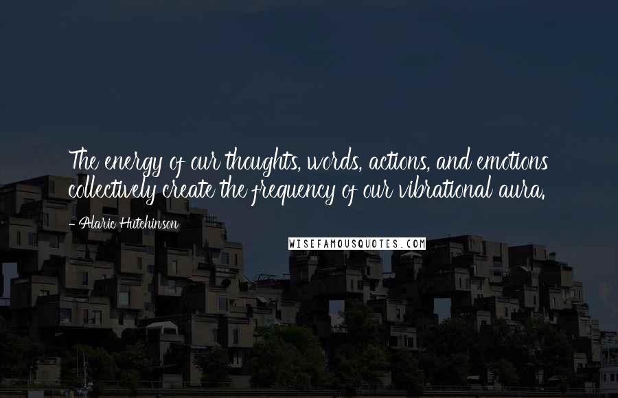 Alaric Hutchinson Quotes: The energy of our thoughts, words, actions, and emotions collectively create the frequency of our vibrational aura.