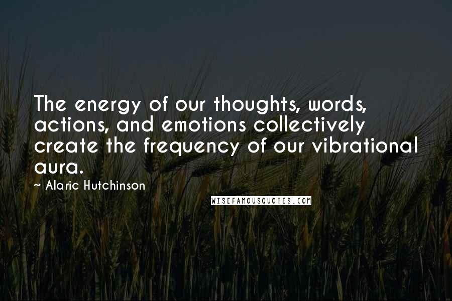 Alaric Hutchinson Quotes: The energy of our thoughts, words, actions, and emotions collectively create the frequency of our vibrational aura.