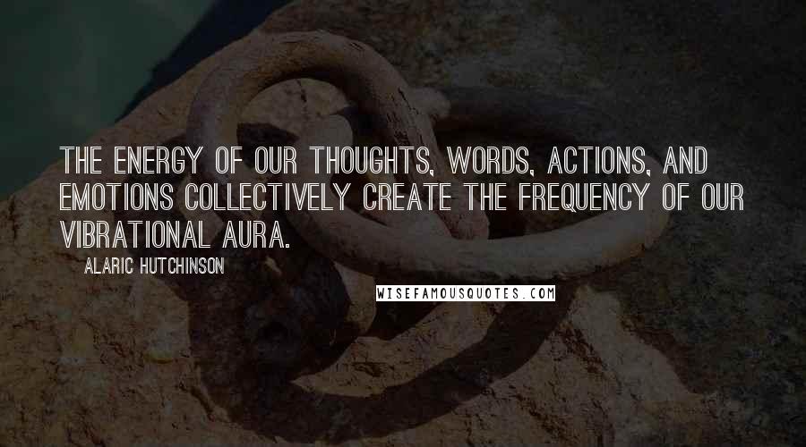 Alaric Hutchinson Quotes: The energy of our thoughts, words, actions, and emotions collectively create the frequency of our vibrational aura.