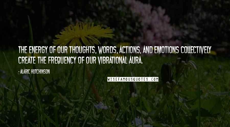 Alaric Hutchinson Quotes: The energy of our thoughts, words, actions, and emotions collectively create the frequency of our vibrational aura.