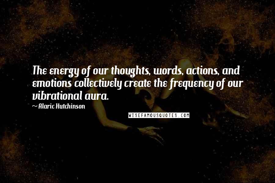 Alaric Hutchinson Quotes: The energy of our thoughts, words, actions, and emotions collectively create the frequency of our vibrational aura.