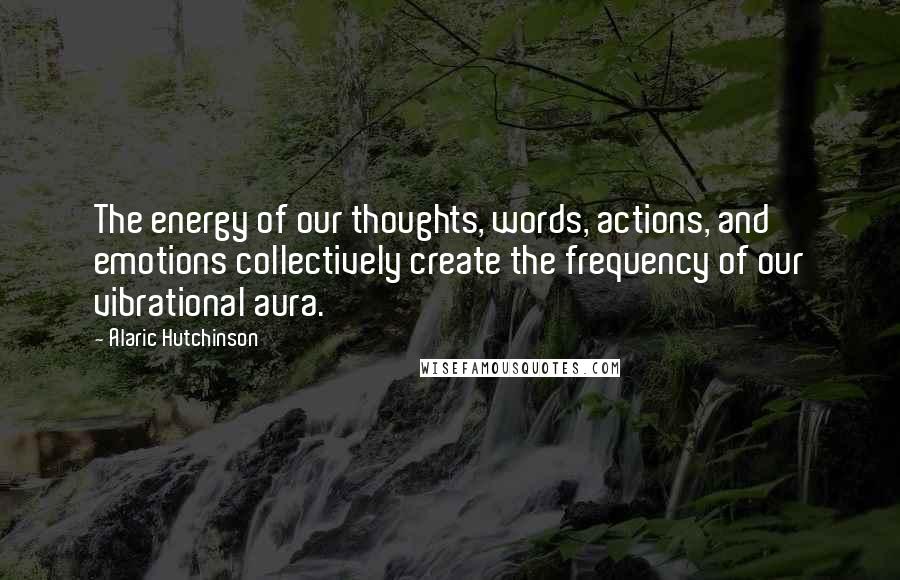 Alaric Hutchinson Quotes: The energy of our thoughts, words, actions, and emotions collectively create the frequency of our vibrational aura.