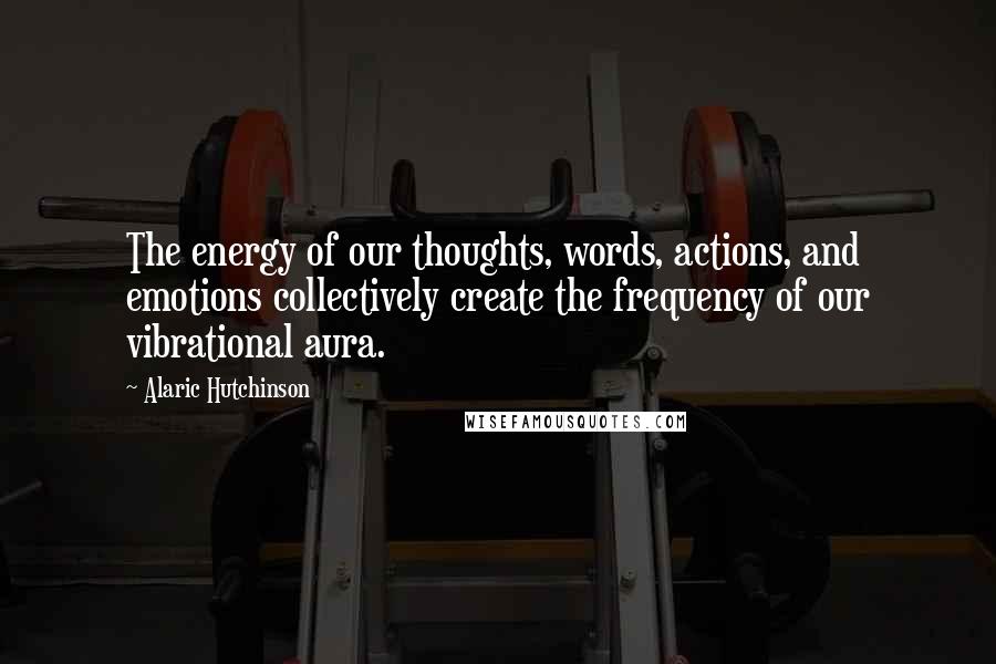 Alaric Hutchinson Quotes: The energy of our thoughts, words, actions, and emotions collectively create the frequency of our vibrational aura.