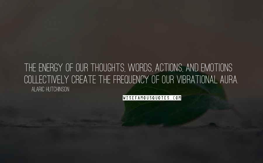 Alaric Hutchinson Quotes: The energy of our thoughts, words, actions, and emotions collectively create the frequency of our vibrational aura.