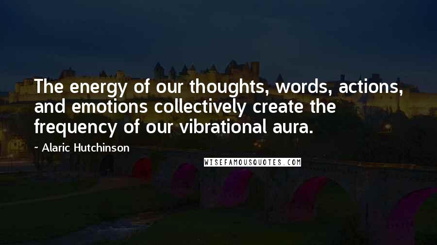 Alaric Hutchinson Quotes: The energy of our thoughts, words, actions, and emotions collectively create the frequency of our vibrational aura.