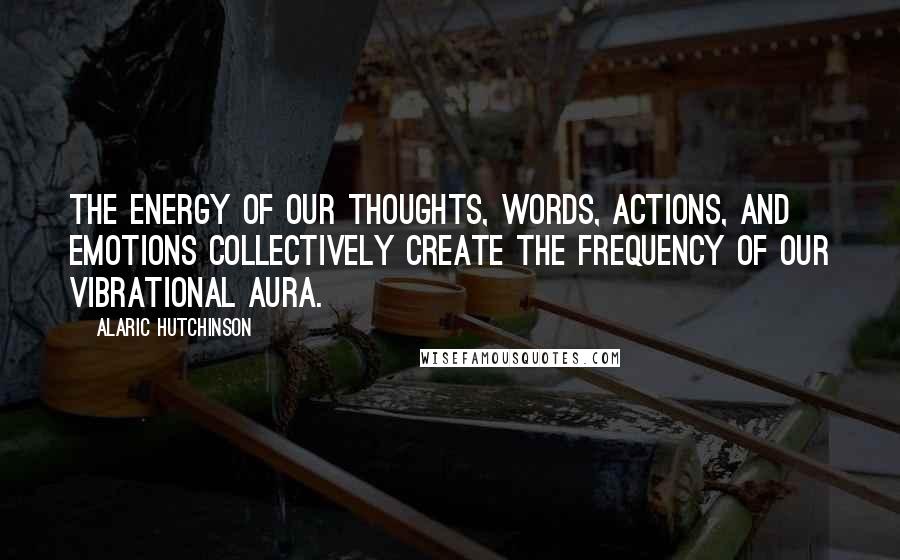 Alaric Hutchinson Quotes: The energy of our thoughts, words, actions, and emotions collectively create the frequency of our vibrational aura.