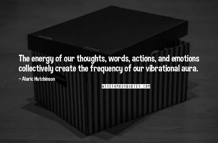 Alaric Hutchinson Quotes: The energy of our thoughts, words, actions, and emotions collectively create the frequency of our vibrational aura.