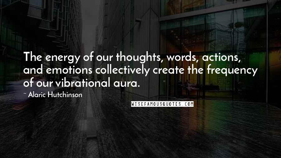 Alaric Hutchinson Quotes: The energy of our thoughts, words, actions, and emotions collectively create the frequency of our vibrational aura.