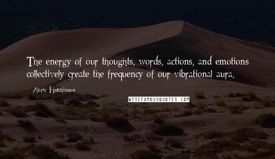 Alaric Hutchinson Quotes: The energy of our thoughts, words, actions, and emotions collectively create the frequency of our vibrational aura.