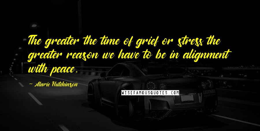 Alaric Hutchinson Quotes: The greater the time of grief or stress the greater reason we have to be in alignment with peace.