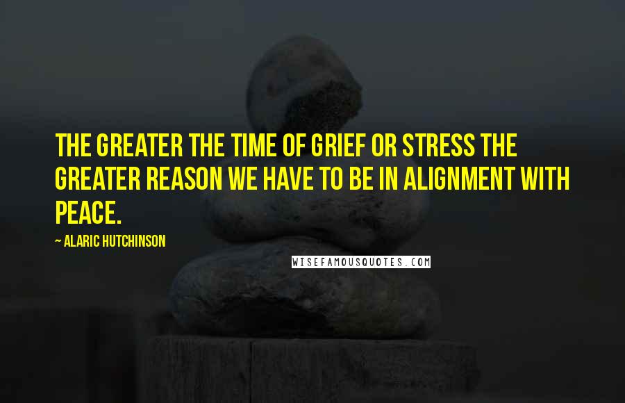 Alaric Hutchinson Quotes: The greater the time of grief or stress the greater reason we have to be in alignment with peace.