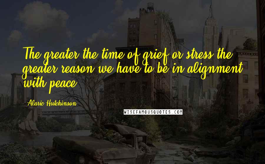 Alaric Hutchinson Quotes: The greater the time of grief or stress the greater reason we have to be in alignment with peace.