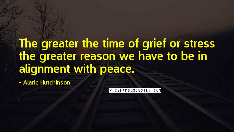 Alaric Hutchinson Quotes: The greater the time of grief or stress the greater reason we have to be in alignment with peace.