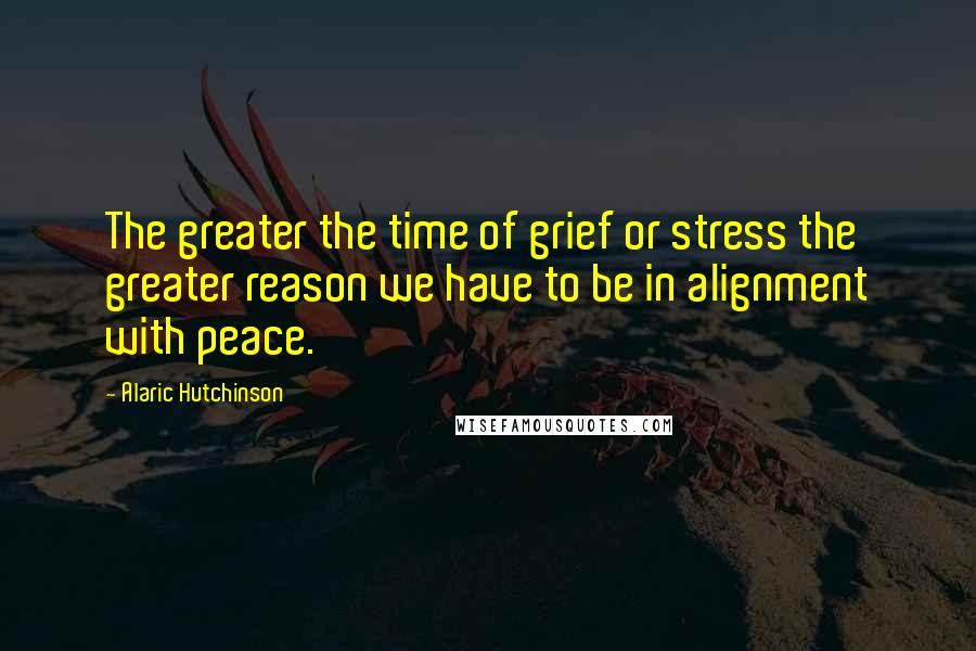 Alaric Hutchinson Quotes: The greater the time of grief or stress the greater reason we have to be in alignment with peace.