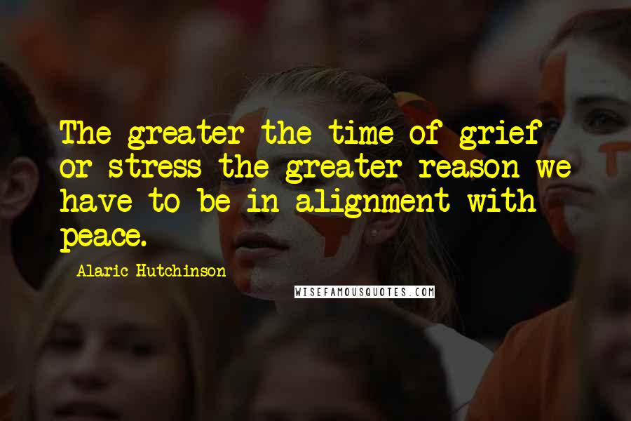 Alaric Hutchinson Quotes: The greater the time of grief or stress the greater reason we have to be in alignment with peace.