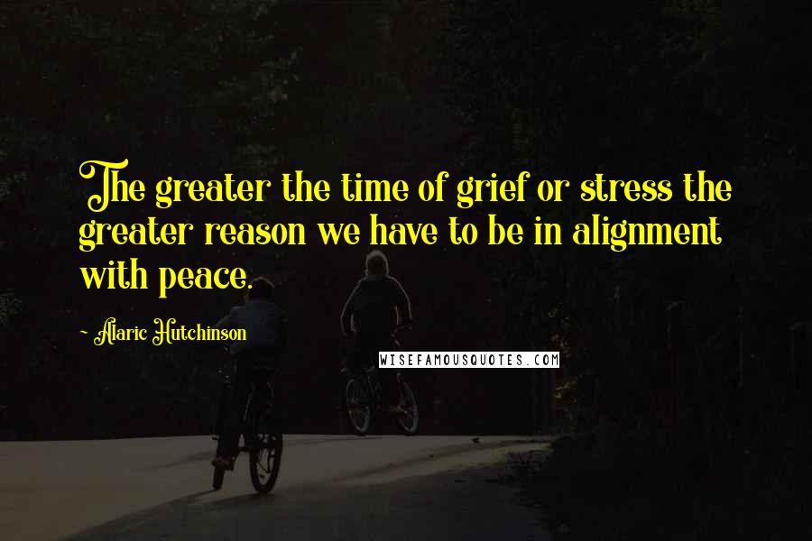 Alaric Hutchinson Quotes: The greater the time of grief or stress the greater reason we have to be in alignment with peace.