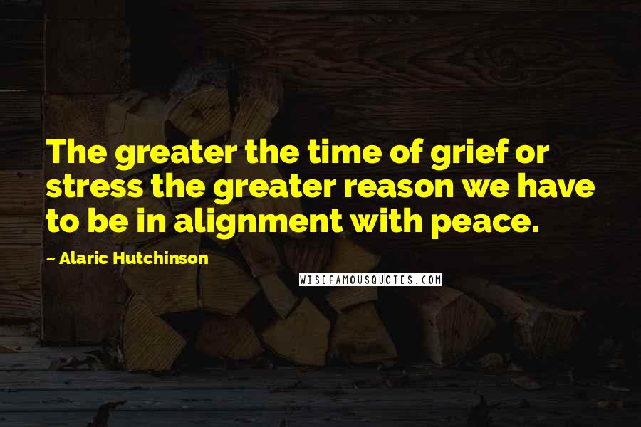 Alaric Hutchinson Quotes: The greater the time of grief or stress the greater reason we have to be in alignment with peace.