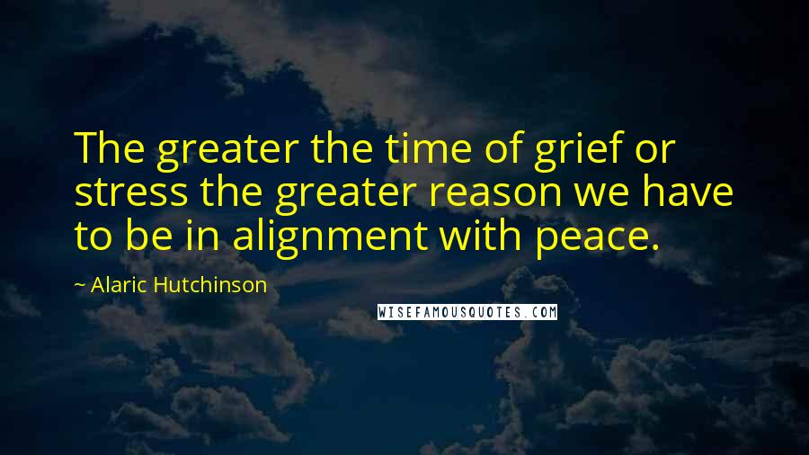 Alaric Hutchinson Quotes: The greater the time of grief or stress the greater reason we have to be in alignment with peace.