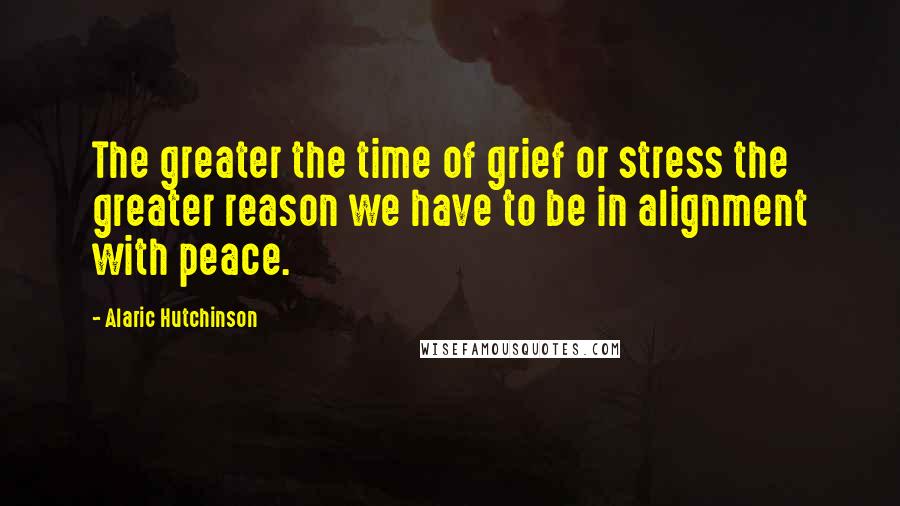 Alaric Hutchinson Quotes: The greater the time of grief or stress the greater reason we have to be in alignment with peace.