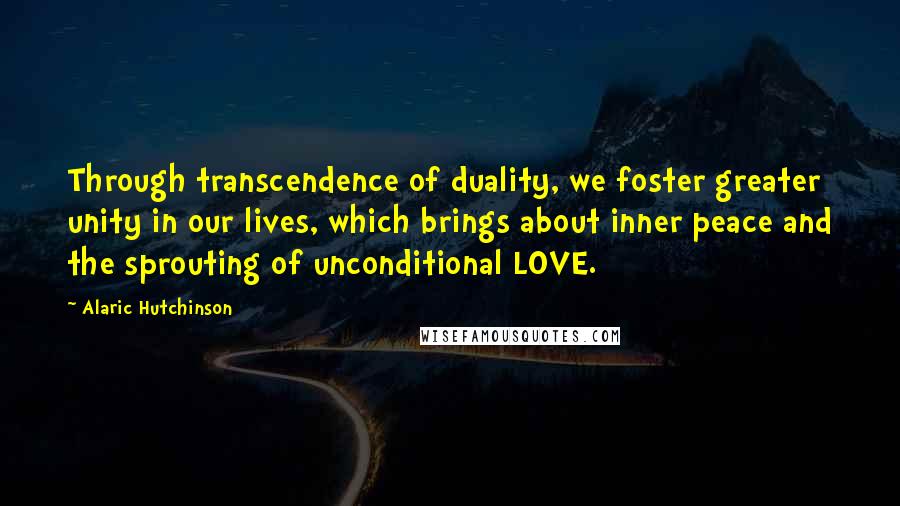 Alaric Hutchinson Quotes: Through transcendence of duality, we foster greater unity in our lives, which brings about inner peace and the sprouting of unconditional LOVE.