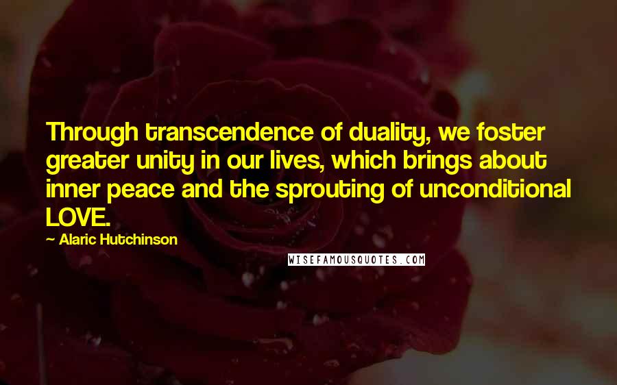 Alaric Hutchinson Quotes: Through transcendence of duality, we foster greater unity in our lives, which brings about inner peace and the sprouting of unconditional LOVE.