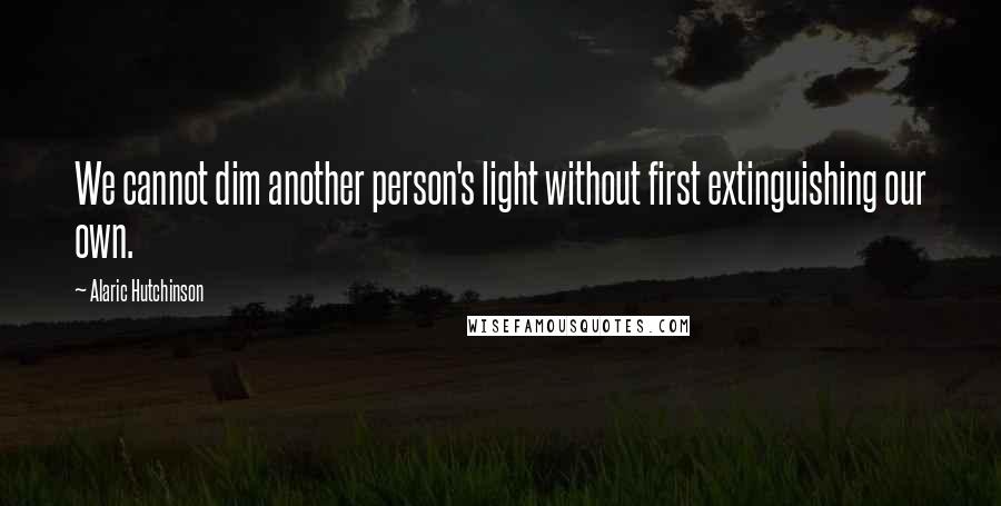 Alaric Hutchinson Quotes: We cannot dim another person's light without first extinguishing our own.