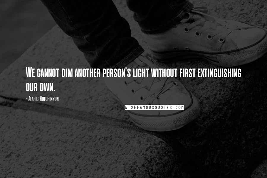 Alaric Hutchinson Quotes: We cannot dim another person's light without first extinguishing our own.