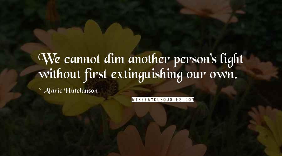 Alaric Hutchinson Quotes: We cannot dim another person's light without first extinguishing our own.