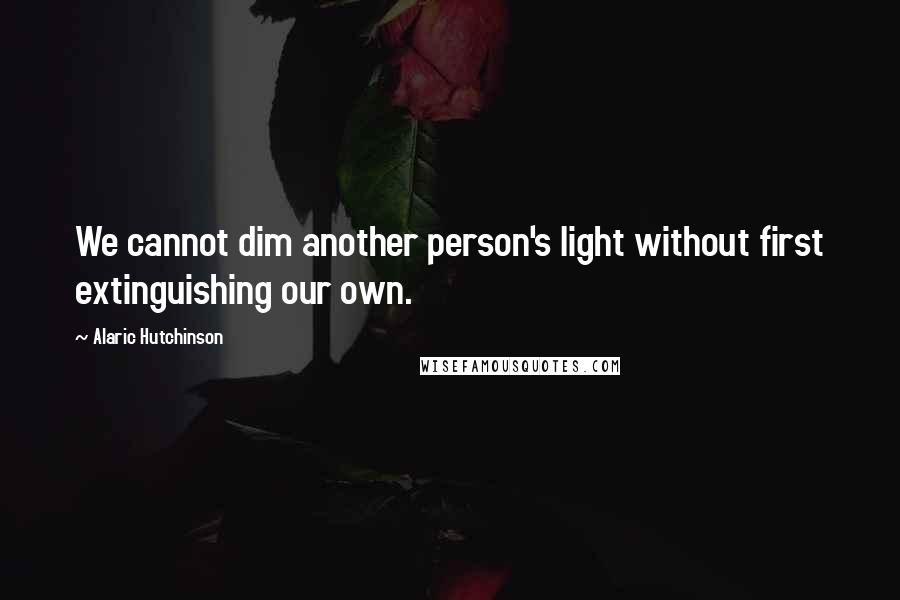 Alaric Hutchinson Quotes: We cannot dim another person's light without first extinguishing our own.