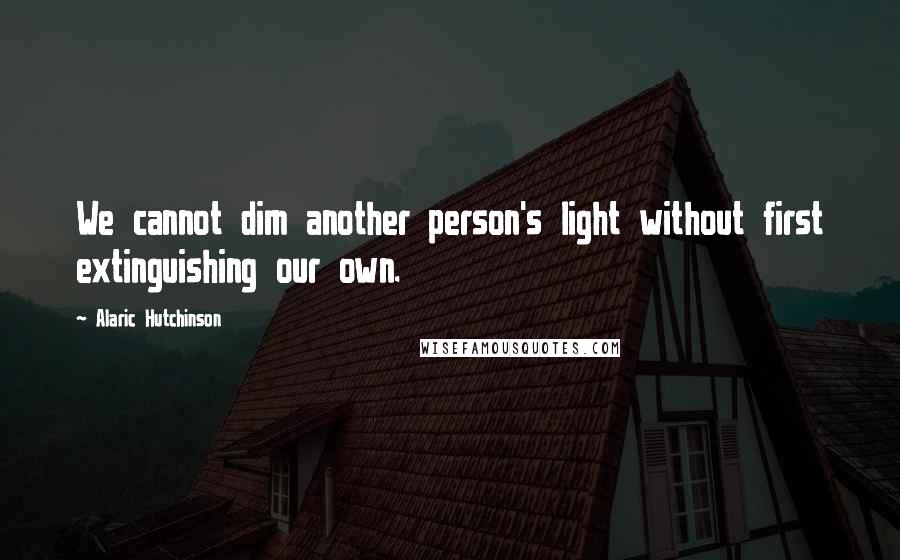 Alaric Hutchinson Quotes: We cannot dim another person's light without first extinguishing our own.