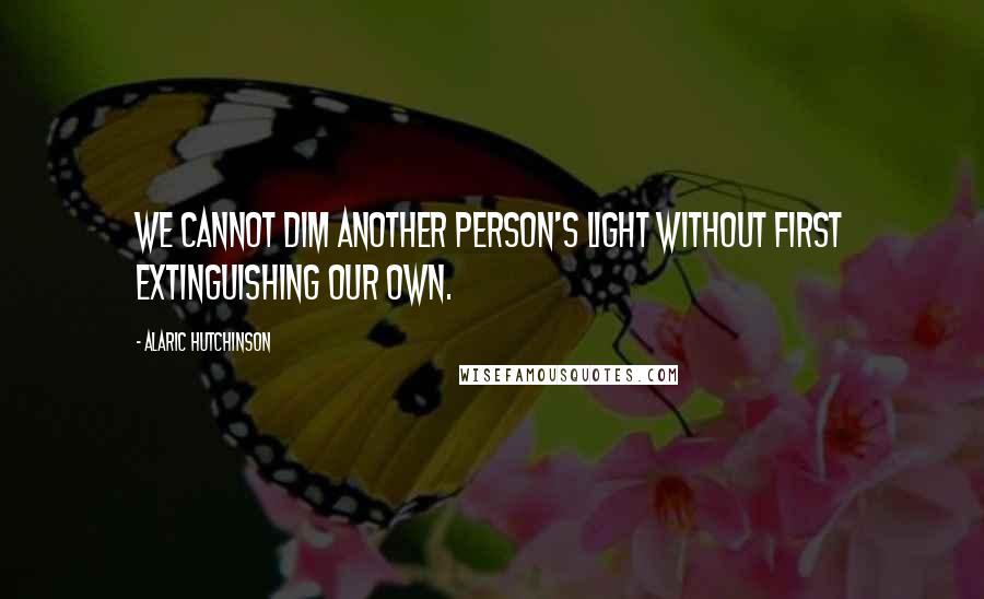 Alaric Hutchinson Quotes: We cannot dim another person's light without first extinguishing our own.