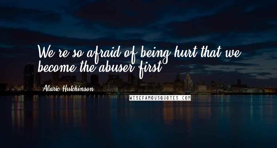 Alaric Hutchinson Quotes: We're so afraid of being hurt that we become the abuser first.