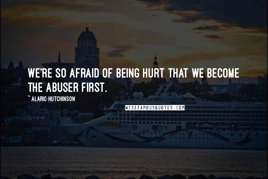 Alaric Hutchinson Quotes: We're so afraid of being hurt that we become the abuser first.