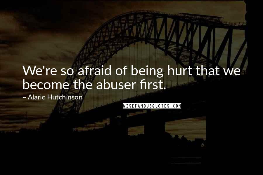 Alaric Hutchinson Quotes: We're so afraid of being hurt that we become the abuser first.