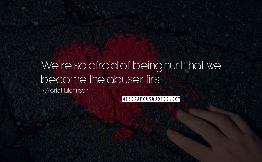 Alaric Hutchinson Quotes: We're so afraid of being hurt that we become the abuser first.