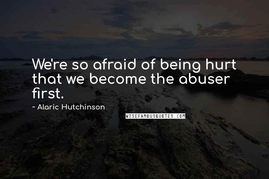 Alaric Hutchinson Quotes: We're so afraid of being hurt that we become the abuser first.