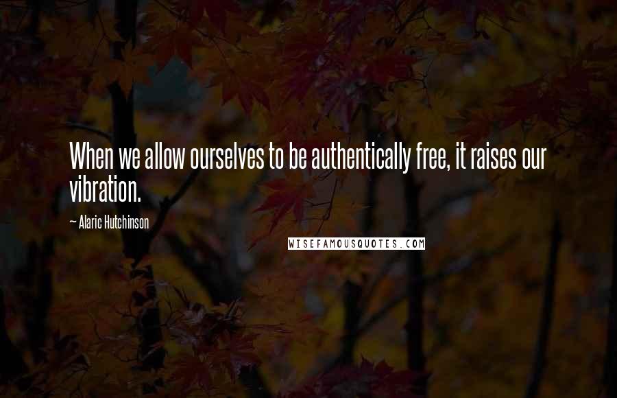 Alaric Hutchinson Quotes: When we allow ourselves to be authentically free, it raises our vibration.