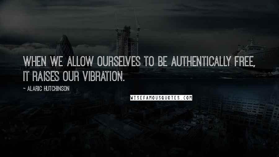 Alaric Hutchinson Quotes: When we allow ourselves to be authentically free, it raises our vibration.