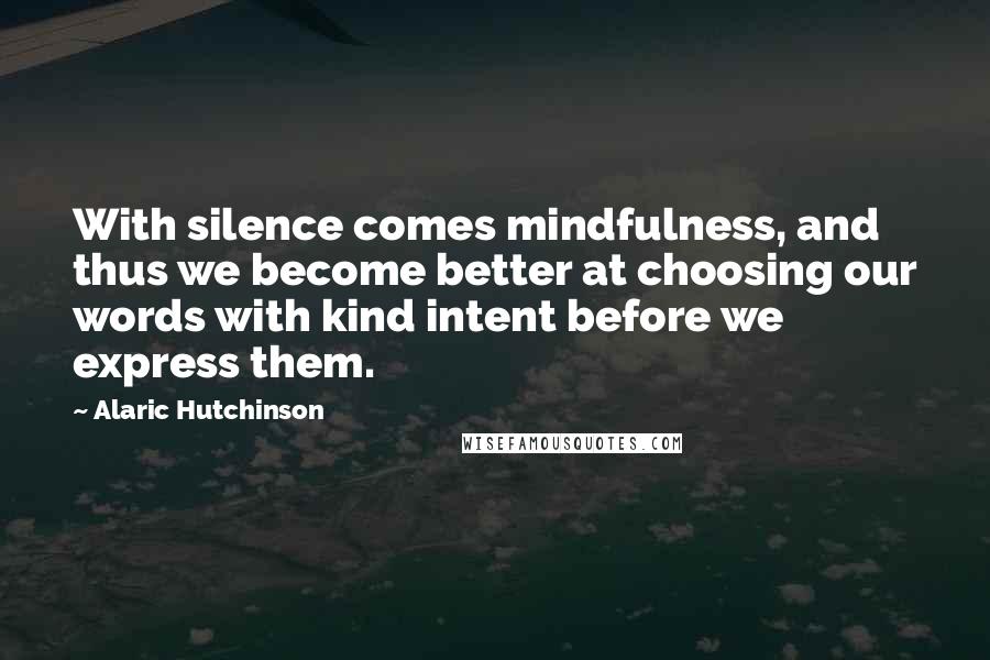 Alaric Hutchinson Quotes: With silence comes mindfulness, and thus we become better at choosing our words with kind intent before we express them.