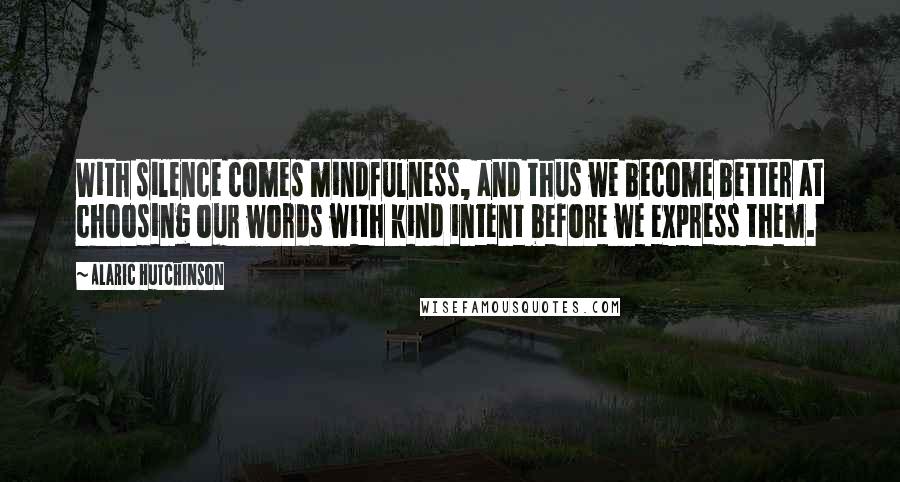 Alaric Hutchinson Quotes: With silence comes mindfulness, and thus we become better at choosing our words with kind intent before we express them.