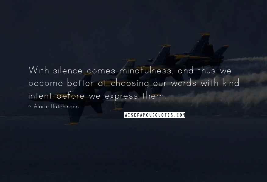 Alaric Hutchinson Quotes: With silence comes mindfulness, and thus we become better at choosing our words with kind intent before we express them.